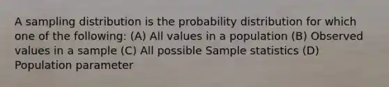 A sampling distribution is the probability distribution for which one of the following: (A) All values in a population (B) Observed values in a sample (C) All possible Sample statistics (D) Population parameter