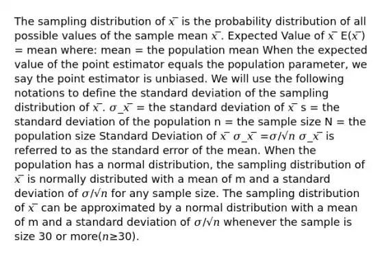 The sampling distribution of 𝑥 ̅ is the probability distribution of all possible values of the sample mean 𝑥 ̅. Expected Value of 𝑥 ̅ E(𝑥 ̅) = mean where: mean = the population mean When the expected value of the point estimator equals the population parameter, we say the point estimator is unbiased. We will use the following notations to define the standard deviation of the sampling distribution of 𝑥 ̅. 𝜎_𝑥 ̅ = the standard deviation of 𝑥 ̅ s = the standard deviation of the population n = the sample size N = the population size Standard Deviation of 𝑥 ̅ 𝜎_𝑥 ̅ =𝜎/√𝑛 𝜎_𝑥 ̅ is referred to as the standard error of the mean. When the population has a normal distribution, the sampling distribution of 𝑥 ̅ is normally distributed with a mean of m and a standard deviation of 𝜎/√𝑛 for any sample size. The sampling distribution of 𝑥 ̅ can be approximated by a normal distribution with a mean of m and a standard deviation of 𝜎/√𝑛 whenever the sample is size 30 or more(𝑛≥30).