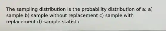 The sampling distribution is the probability distribution of a: a) sample b) sample without replacement c) sample with replacement d) sample statistic