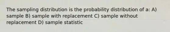 The sampling distribution is the probability distribution of a: A) sample B) sample with replacement C) sample without replacement D) sample statistic