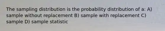 The sampling distribution is the probability distribution of a: A) sample without replacement B) sample with replacement C) sample D) sample statistic