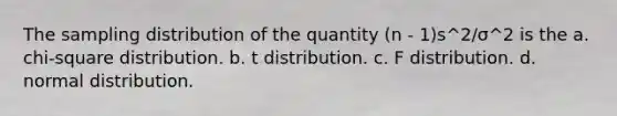 The sampling distribution of the quantity (n - 1)s^​2/σ^​2 is the a. chi-square distribution. b. t distribution. c. F distribution. d. normal distribution.