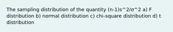 The sampling distribution of the quantity (n-1)s^2/σ^2 a) F distribution b) normal distribution c) chi-square distribution d) t distribution