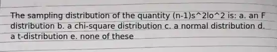 The sampling distribution of the quantity (n-1)s^2lo^2 is: a. an F distribution b. a chi-square distribution c. a normal distribution d. a t-distribution e. none of these