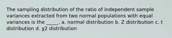 The sampling distribution of the ratio of independent sample variances extracted from two normal populations with equal variances is the _____. a. normal distribution b. Z distribution c. t distribution d. χ2 distribution