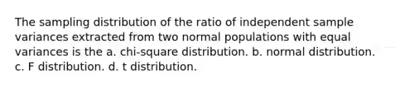 The sampling distribution of the ratio of independent sample variances extracted from two normal populations with equal variances is the a. chi-square distribution. b. normal distribution. c. F distribution. d. t distribution.