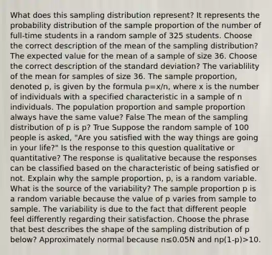 What does this sampling distribution​ represent? It represents the probability distribution of the sample proportion of the number of​ full-time students in a random sample of 325 students. Choose the correct description of the mean of the sampling distribution? The expected value for the mean of a sample of size 36. Choose the correct description of the standard deviation? The variablility of the mean for samples of size 36. The sample proportion, denoted p​, is given by the formula p=x/n​, where x is the number of individuals with a specified characteristic in a sample of n individuals. The population proportion and sample proportion always have the same value? False The mean of the sampling distribution of p is p? True Suppose the random sample of 100 people is​ asked, "Are you satisfied with the way things are going in your​ life?" Is the response to this question qualitative or​ quantitative? The response is qualitative because the responses can be classified based on the characteristic of being satisfied or not. Explain why the sample​ proportion, p​, is a random variable. What is the source of the​ variability? The sample proportion p is a random variable because the value of p varies from sample to sample. The variability is due to the fact that different people feel differently regarding their satisfaction. Choose the phrase that best describes the shape of the sampling distribution of p below? Approximately normal because n≤0.05N and np(1-p)>10.