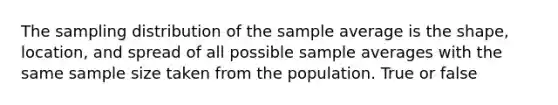 The sampling distribution of the sample average is the shape, location, and spread of all possible sample averages with the same sample size taken from the population. True or false