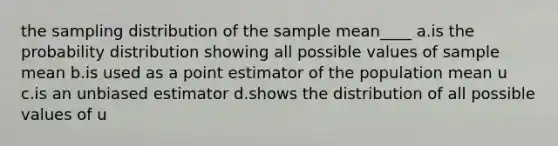 the sampling distribution of the sample mean____ a.is the probability distribution showing all possible values of sample mean b.is used as a point estimator of the population mean u c.is an unbiased estimator d.shows the distribution of all possible values of u