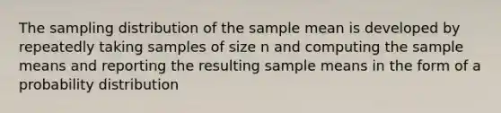 The sampling distribution of the sample mean is developed by repeatedly taking samples of size n and computing the sample means and reporting the resulting sample means in the form of a probability distribution