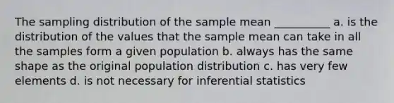 The sampling distribution of the sample mean __________ a. is the distribution of the values that the sample mean can take in all the samples form a given population b. always has the same shape as the original population distribution c. has very few elements d. is not necessary for inferential statistics