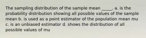 The sampling distribution of the sample mean _____. a. is the probability distribution showing all possible values of the sample mean b. is used as a point estimator of the population mean mu c. is an unbiased estimator d. shows the distribution of all possible values of mu