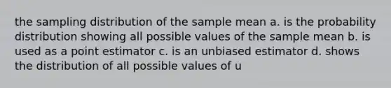 the sampling distribution of the sample mean a. is the probability distribution showing all possible values of the sample mean b. is used as a point estimator c. is an unbiased estimator d. shows the distribution of all possible values of u