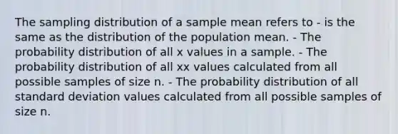 The sampling distribution of a sample mean refers to - is the same as the distribution of the population mean. - The probability distribution of all x values in a sample. - The probability distribution of all xx values calculated from all possible samples of size n. - The probability distribution of all <a href='https://www.questionai.com/knowledge/kqGUr1Cldy-standard-deviation' class='anchor-knowledge'>standard deviation</a> values calculated from all possible samples of size n.