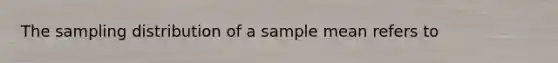 The sampling distribution of a sample mean refers to