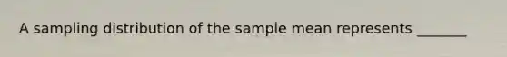 A sampling distribution of the sample mean represents _______