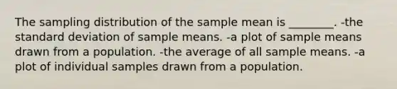 The sampling distribution of the sample mean is ________. -the standard deviation of sample means. -a plot of sample means drawn from a population. -the average of all sample means. -a plot of individual samples drawn from a population.