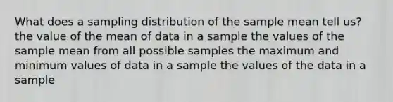 What does a sampling distribution of the sample mean tell us? the value of the mean of data in a sample the values of the sample mean from all possible samples the maximum and minimum values of data in a sample the values of the data in a sample