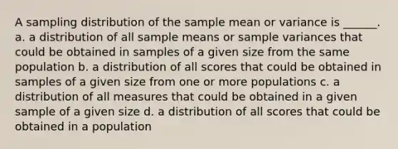 A sampling distribution of the sample mean or variance is ______. a. a distribution of all sample means or sample variances that could be obtained in samples of a given size from the same population b. a distribution of all scores that could be obtained in samples of a given size from one or more populations c. a distribution of all measures that could be obtained in a given sample of a given size d. a distribution of all scores that could be obtained in a population