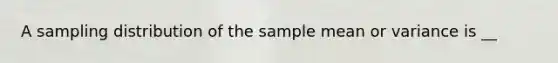 A sampling distribution of the sample mean or variance is __