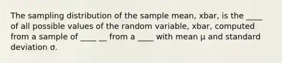 The sampling distribution of the sample mean, xbar, is the ____ of all possible values of the random variable, xbar, computed from a sample of ____ __ from a ____ with mean μ and standard deviation σ.