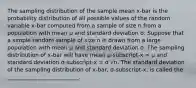 The sampling distribution of the sample mean x-bar is the probability distribution of all possible values of the random variable x-bar computed from a sample of size n from a population with mean μ and standard deviation σ. Suppose that a simple random sample of size n is drawn from a large population with mean μ and standard deviation σ. The sampling distribution of x-bar will have mean μ-subscript-x = μ and standard deviation σ-subscript-x = σ √n. The standard deviation of the sampling distribution of x-bar, σ-subscript-x, is called the __________________________.