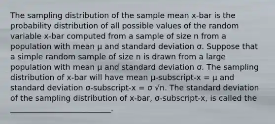 The sampling distribution of the sample mean x-bar is the probability distribution of all possible values of the random variable x-bar computed from a sample of size n from a population with mean μ and standard deviation σ. Suppose that a simple random sample of size n is drawn from a large population with mean μ and standard deviation σ. The sampling distribution of x-bar will have mean μ-subscript-x = μ and standard deviation σ-subscript-x = σ √n. The standard deviation of the sampling distribution of x-bar, σ-subscript-x, is called the __________________________.