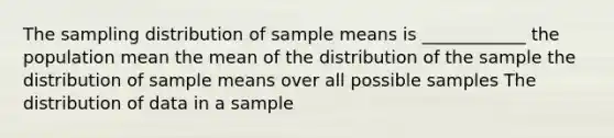 The sampling distribution of sample means is ____________ the population mean the mean of the distribution of the sample the distribution of sample means over all possible samples The distribution of data in a sample