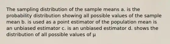 The sampling distribution of the sample means a. is the probability distribution showing all possible values of the sample mean b. is used as a point estimator of the population mean is an unbiased estimator c. is an unbiased estimator d. shows the distribution of all possible values of μ