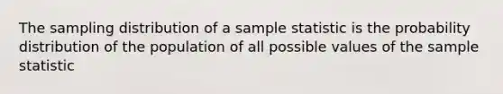 The sampling distribution of a sample statistic is the probability distribution of the population of all possible values of the sample statistic