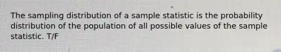 The sampling distribution of a sample statistic is the probability distribution of the population of all possible values of the sample statistic. T/F