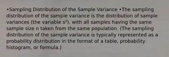 •Sampling Distribution of the Sample Variance •The sampling distribution of the sample variance is the distribution of sample variances (the variable s²), with all samples having the same sample size n taken from the same population. (The sampling distribution of the sample variance is typically represented as a probability distribution in the format of a table, probability histogram, or formula.)