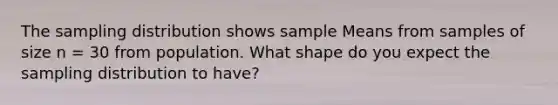 The sampling distribution shows sample Means from samples of size n = 30 from population. What shape do you expect the sampling distribution to have?