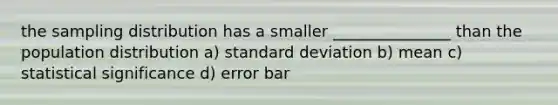 the sampling distribution has a smaller _______________ than the population distribution a) standard deviation b) mean c) statistical significance d) error bar