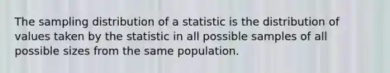 The sampling distribution of a statistic is the distribution of values taken by the statistic in all possible samples of all possible sizes from the same population.