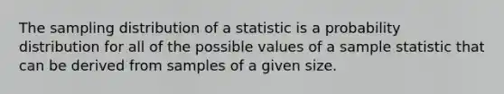 The sampling distribution of a statistic is a probability distribution for all of the possible values of a sample statistic that can be derived from samples of a given size.