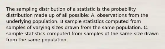 The sampling distribution of a statistic is the probability distribution made up of all possible: A. observations from the underlying population. B sample statistics computed from samples of varying sizes drawn from the same population. C. sample statistics computed from samples of the same size drawn from the same population.