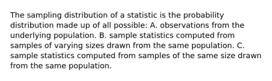 The sampling distribution of a statistic is the probability distribution made up of all possible: A. observations from the underlying population. B. sample statistics computed from samples of varying sizes drawn from the same population. C. sample statistics computed from samples of the same size drawn from the same population.