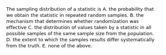 The sampling distribution of a statistic is A. the probability that we obtain the statistic in repeated random samples. B. the mechanism that determines whether randomization was effective C. the distribution of values taken by a statistic in all possible samples of the same sample size from the population. D. the extent to which the samples results differ systematically from the truth. E. none of the above.