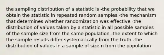 the sampling distribution of a statistic is -the probability that we obtain the statistic in repeated random samples -the mechanism that determines whether randomization was effective -the distribution of values taken by a statistic in all possible samples of the sample size from the same population -the extent to which the sample results differ systematically from the truth -the distribution of values in a sample of size n from the population