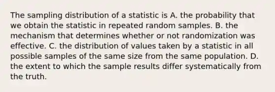 The sampling distribution of a statistic is A. the probability that we obtain the statistic in repeated random samples. B. the mechanism that determines whether or not randomization was effective. C. the distribution of values taken by a statistic in all possible samples of the same size from the same population. D. the extent to which the sample results differ systematically from the truth.