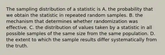 The sampling distribution of a statistic is A. the probability that we obtain the statistic in repeated random samples. B. the mechanism that determines whether randomization was effective. C. the distribution of values taken by a statistic in all possible samples of the same size from the same population. D. the extent to which the sample results differ systematically from the truth.