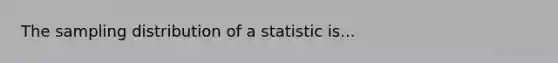 The sampling distribution of a statistic is...