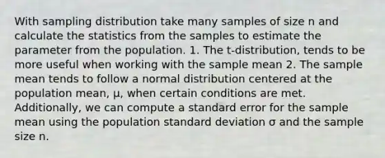 With sampling distribution take many samples of size n and calculate the statistics from the samples to estimate the parameter from the population. 1. The t-distribution, tends to be more useful when working with the sample mean 2. The sample mean tends to follow a normal distribution centered at the population mean, μ, when certain conditions are met. Additionally, we can compute a standard error for the sample mean using the population standard deviation σ and the sample size n.