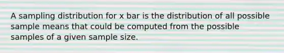 A sampling distribution for x bar is the distribution of all possible sample means that could be computed from the possible samples of a given sample size.