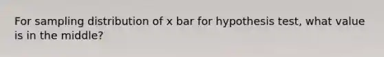 For sampling distribution of x bar for hypothesis test, what value is in the middle?