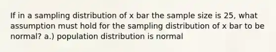 If in a sampling distribution of x bar the sample size is 25, what assumption must hold for the sampling distribution of x bar to be normal? a.) population distribution is normal