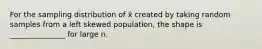 For the sampling distribution of x̄ created by taking random samples from a left skewed population, the shape is _______________ for large n.