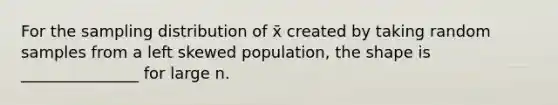 For the sampling distribution of x̄ created by taking random samples from a left skewed population, the shape is _______________ for large n.