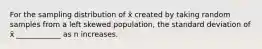 For the sampling distribution of x̄ created by taking random samples from a left skewed population, the standard deviation of x̄ ____________ as n increases.